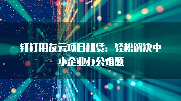 钉钉用友云项目租赁:轻松解决中小企业办公难题