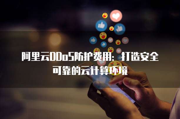 阿里云DDoS防护费用:打造安全可靠的云计算环境