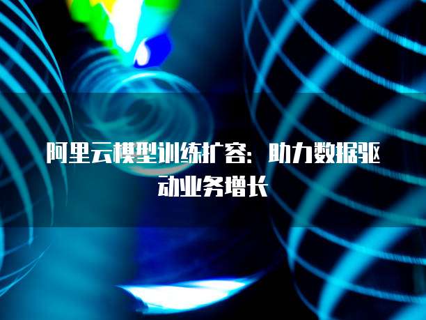 阿里云模型训练扩容：助力数据驱动业务增长
