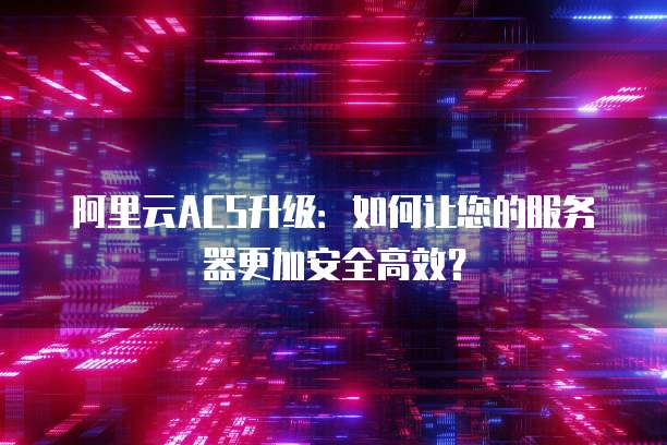 阿里云ACS升级:如何让您的服务器更加安全高效?