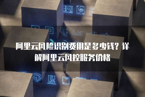 阿里云风险识别费用是多少钱?详解阿里云风控服务价格