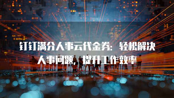 钉钉满分人事云代金券:轻松解决人事问题,提升工作效率