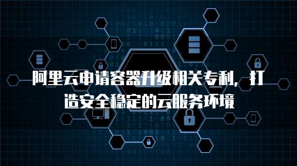 阿里云申请容器升级相关专利,打造安全稳定的云服务环境