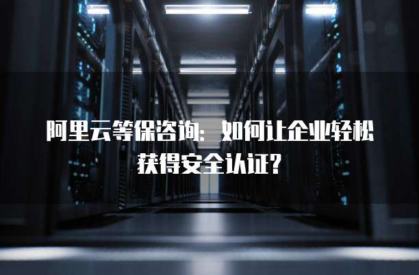 阿里云等保咨询：如何让企业轻松获得安全认证？