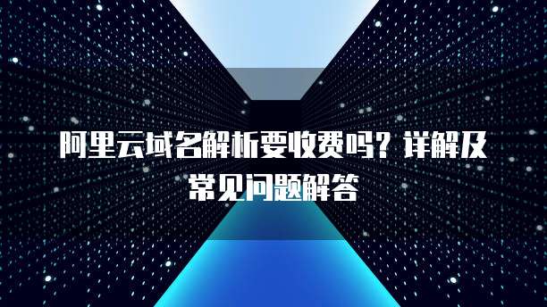 阿里云域名解析要收费吗?详解及常见问题解答
