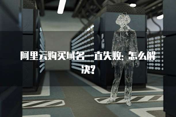 阿里云购买域名一直失败: 怎么解决?