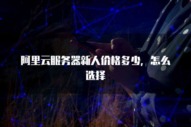 阿里云服务器新人价格多少,怎么选择