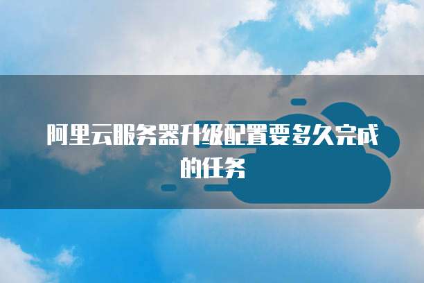 阿里云服务器升级配置要多久完成的任务