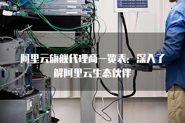 阿里云旗舰代理商一览表：深入了解阿里云生态伙伴