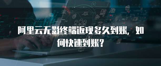 阿里云无影终端返现多久到账，如何快速到账？