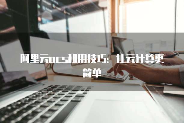 阿里云acs租用技巧:让云计算更简单