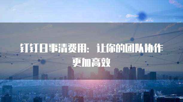 钉钉日事清费用:让你的团队协作更加高效