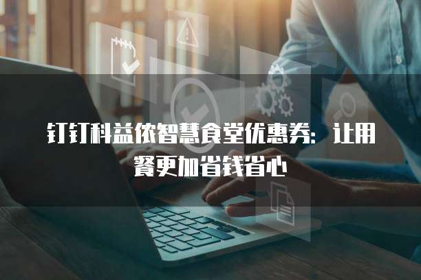钉钉科益侬智慧食堂优惠券:让用餐更加省钱省心