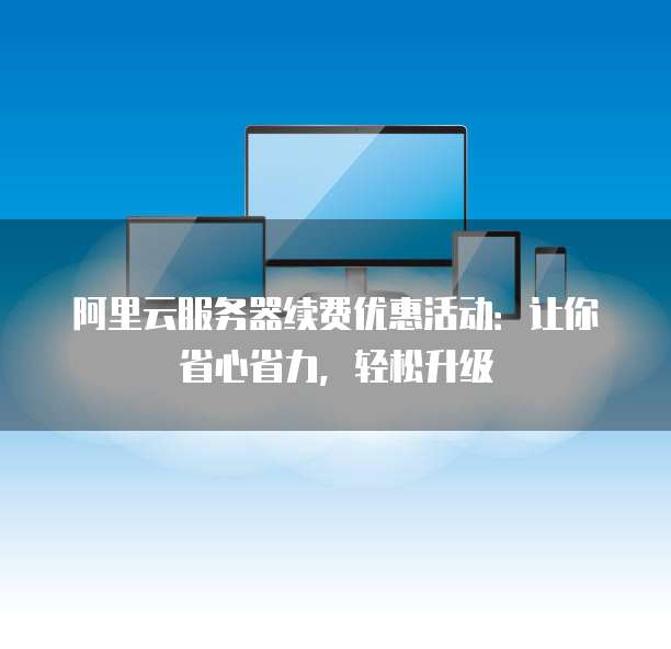 阿里云服务器续费优惠活动:让你省心省力,轻松升级