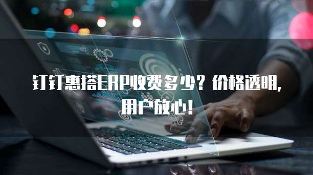 钉钉惠搭ERP收费多少？价格透明，用户放心！