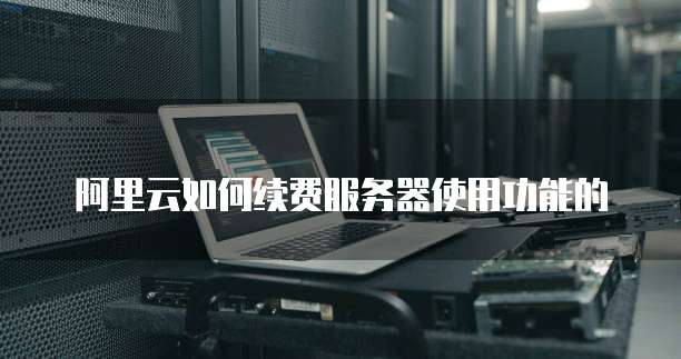 阿里云如何续费服务器使用功能的