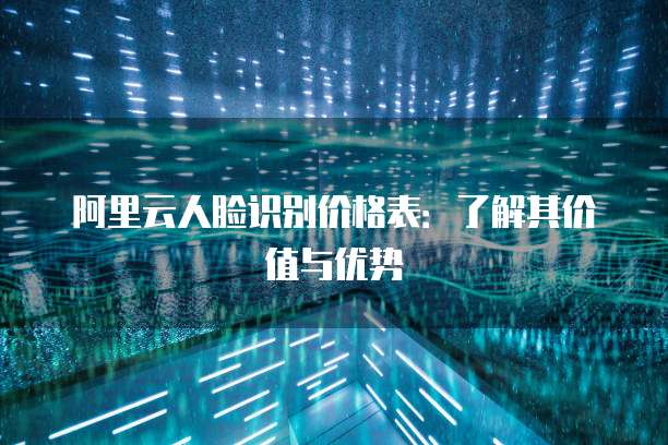阿里云人脸识别价格表:了解其价值与优势