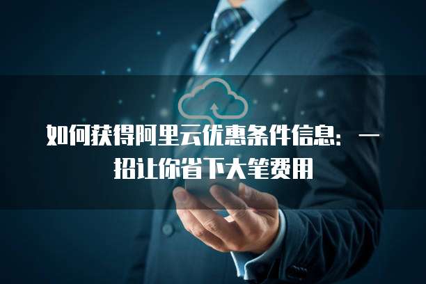 如何获得阿里云优惠条件信息:一招让你省下大笔费用