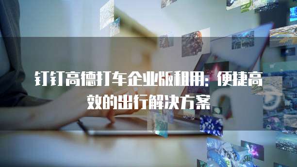 钉钉高德打车企业版租用: 便捷高效的出行解决方案