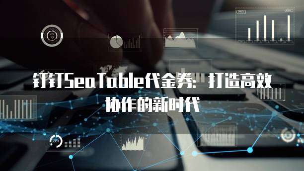 钉钉SeaTable代金券:打造高效协作的新时代