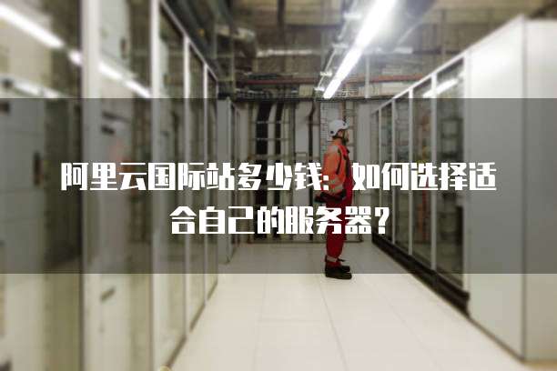 阿里云国际站多少钱:如何选择适合自己的服务器?