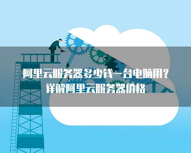 阿里云服务器多少钱一台电脑用?详解阿里云服务器价格