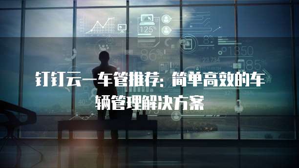 钉钉云一车管推荐: 简单高效的车辆管理解决方案