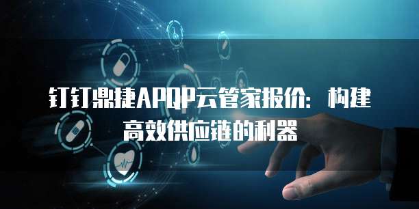 钉钉鼎捷APQP云管家报价:构建高效供应链的利器