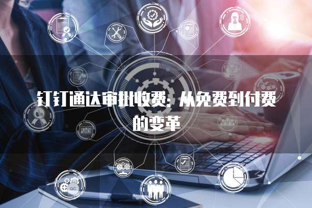 钉钉通达审批收费: 从免费到付费的变革