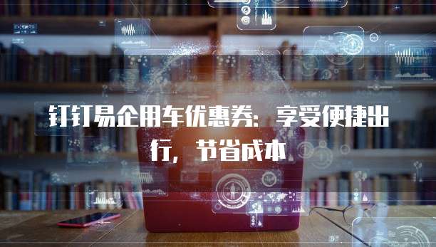 钉钉易企用车优惠券：享受便捷出行，节省成本