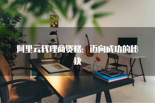 阿里云代理商资格：迈向成功的秘诀