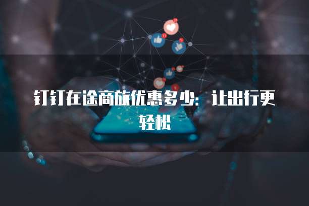 钉钉在途商旅优惠多少:让出行更轻松