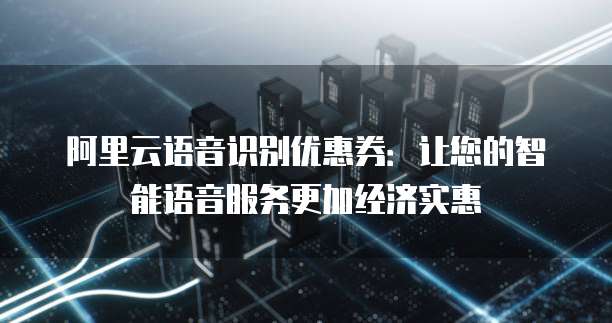 阿里云语音识别优惠券:让您的智能语音服务更加经济实惠