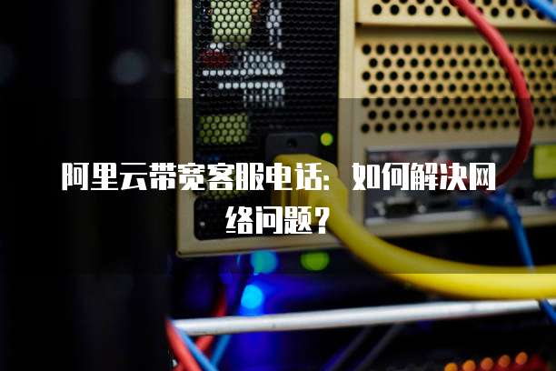 阿里云带宽客服电话:如何解决网络问题?