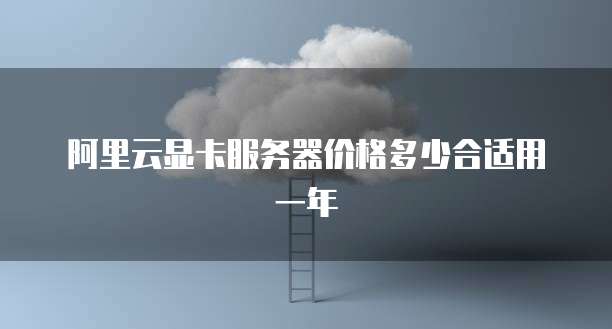 阿里云显卡服务器价格多少合适用一年