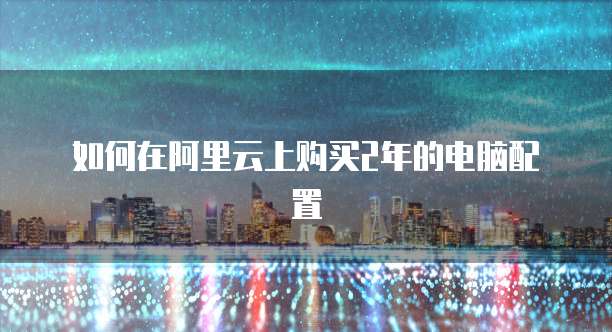 如何在阿里云上购买2年的电脑配置