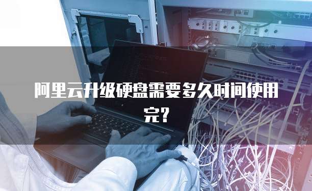 阿里云升级硬盘需要多久时间使用完？