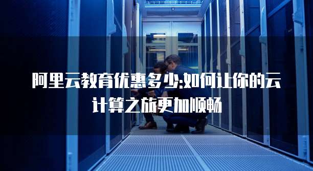 阿里云教育优惠多少:如何让你的云计算之旅更加顺畅