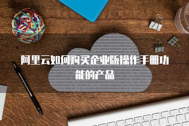 阿里云如何购买企业版操作手册功能的产品