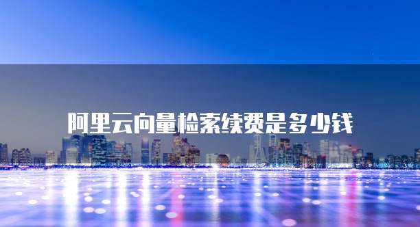 阿里云向量检索续费是多少钱