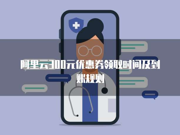 阿里云300元优惠券领取时间及到账规则
