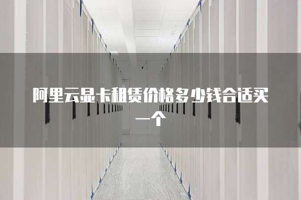 阿里云显卡租赁价格多少钱合适买一个
