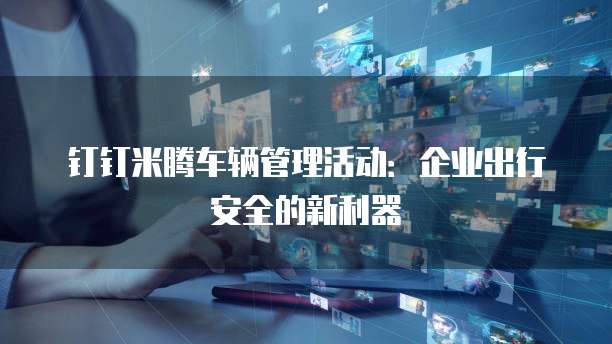 钉钉米腾车辆管理活动:企业出行安全的新利器