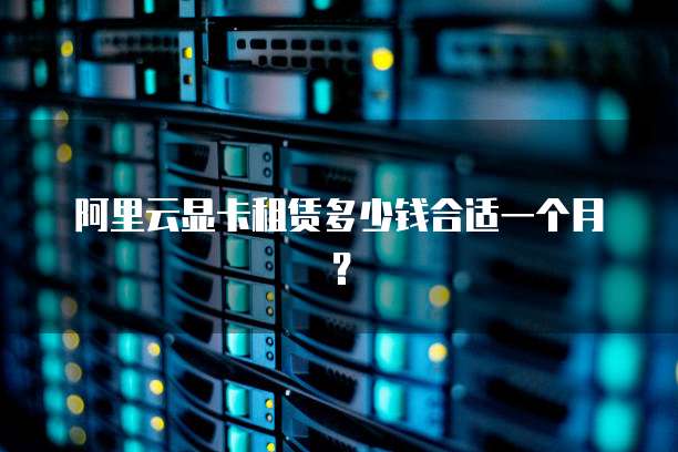阿里云显卡租赁多少钱合适一个月？