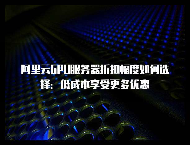 阿里云GPU服务器折扣幅度如何选择：低成本享受更多优惠