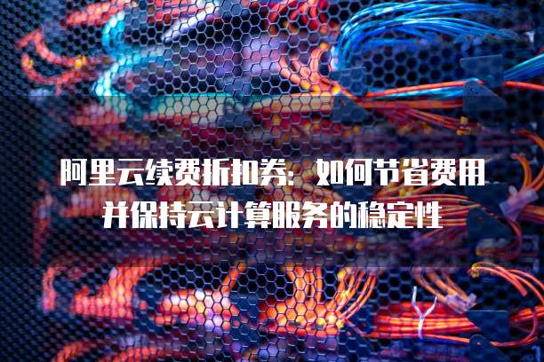 阿里云续费折扣券：如何节省费用并保持云计算服务的稳定性