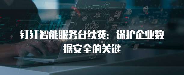 钉钉智能服务台续费：保护企业数据安全的关键
