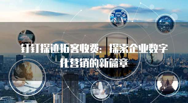 钉钉探迹拓客收费：探索企业数字化营销的新篇章