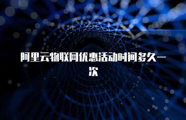 阿里云物联网优惠活动时间多久一次