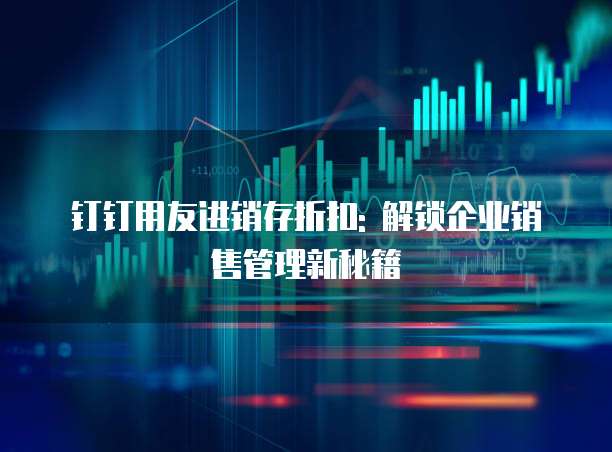 钉钉用友进销存折扣: 解锁企业销售管理新秘籍